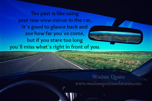 Quote - The past is like using your rear-view mirro in the car, it's good to glance back and see how far you've come, but if you stare too long you'll mis what's right in front of you.